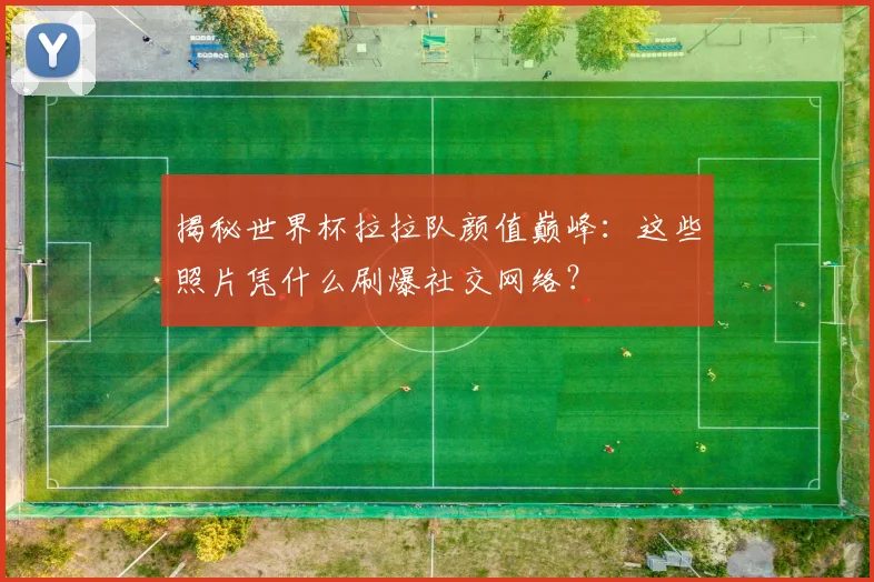 揭秘世界杯拉拉队颜值巅峰：这些照片凭什么刷爆社交网络？