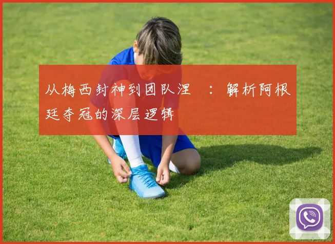 从梅西封神到团队涅槃:解析阿根廷夺冠的深层逻辑