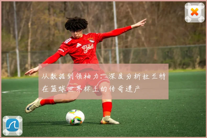 从数据到领袖力:深度分析杜兰特在篮球世界杯上的传奇遗产