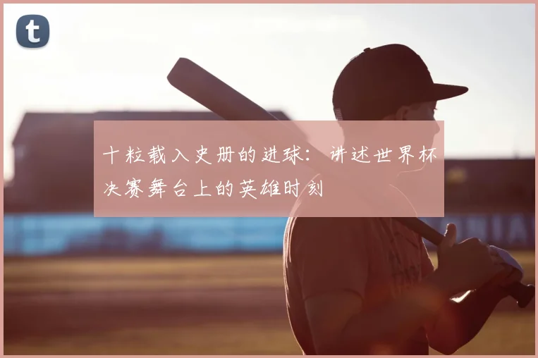 十粒载入史册的进球：讲述世界杯决赛舞台上的英雄时刻