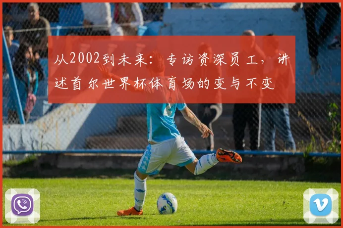 从2002到未来：专访资深员工，讲述首尔世界杯体育场的变与不变