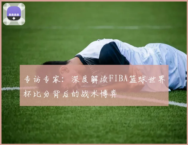 专访专家:深度解读FIBA篮球世界杯比分背后的战术博弈