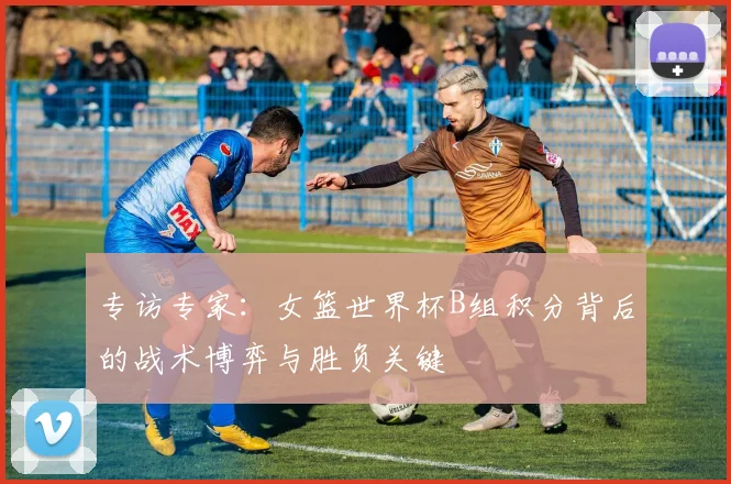 专访专家:女篮世界杯B组积分背后的战术博弈与胜负关键