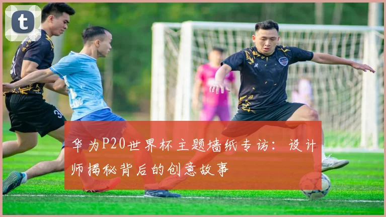 华为P20世界杯主题墙纸专访：设计师揭秘背后的创意故事