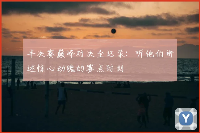 半决赛巅峰对决全记录：听他们讲述惊心动魄的赛点时刻