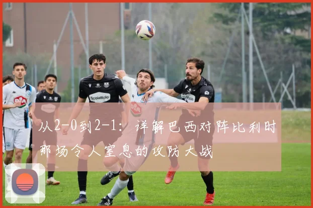 从2-0到2-1：详解巴西对阵比利时那场令人窒息的攻防大战