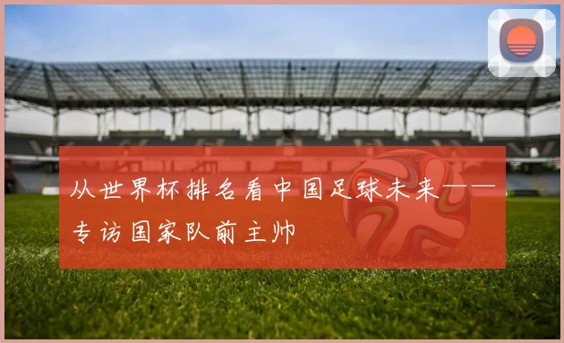从世界杯排名看中国足球未来——专访国家队前主帅