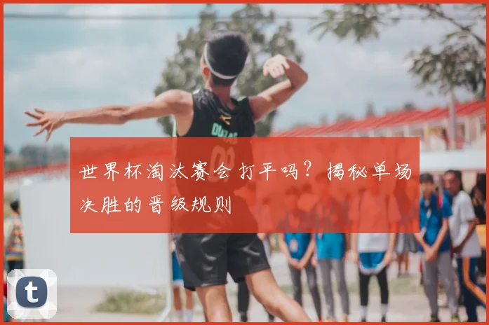 世界杯淘汰赛会打平吗？揭秘单场决胜的晋级规则