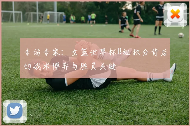 专访专家:女篮世界杯B组积分背后的战术博弈与胜负关键