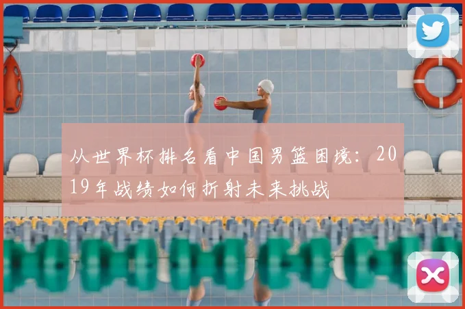 从世界杯排名看中国男篮困境:2019年战绩如何折射未来挑战