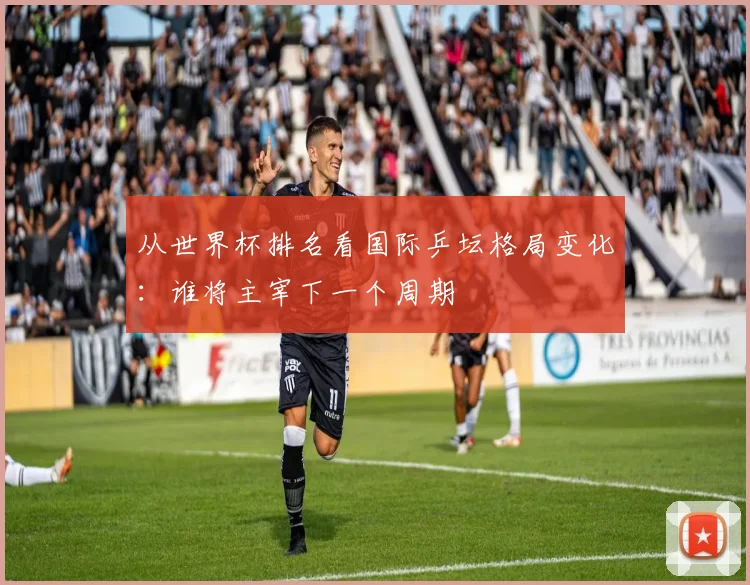 从世界杯排名看国际乒坛格局变化:谁将主宰下一个周期