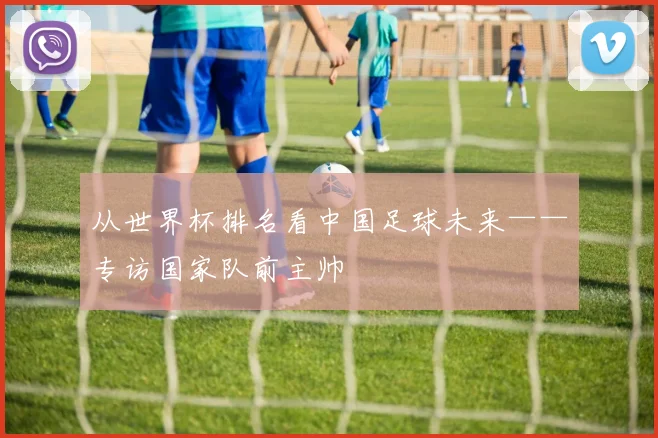 从世界杯排名看中国足球未来——专访国家队前主帅