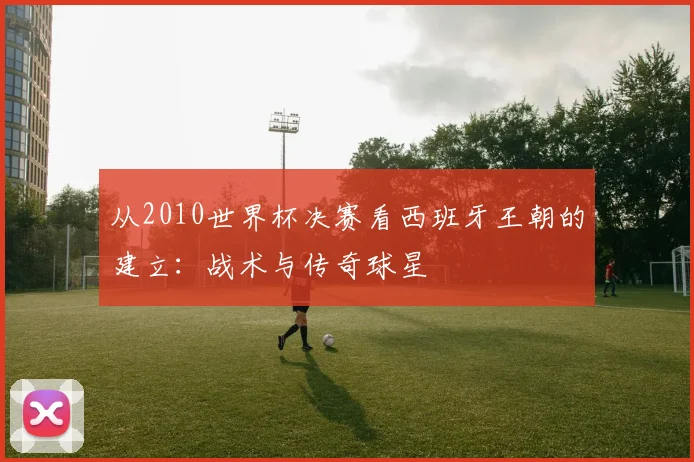 从2010世界杯决赛看西班牙王朝的建立：战术与传奇球星