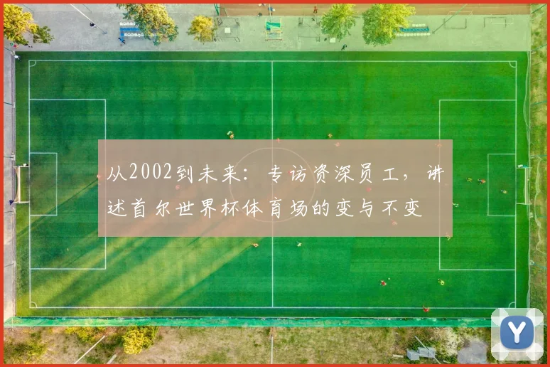从2002到未来：专访资深员工，讲述首尔世界杯体育场的变与不变