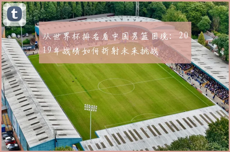 从世界杯排名看中国男篮困境:2019年战绩如何折射未来挑战