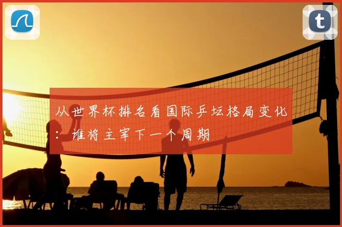 从世界杯排名看国际乒坛格局变化:谁将主宰下一个周期