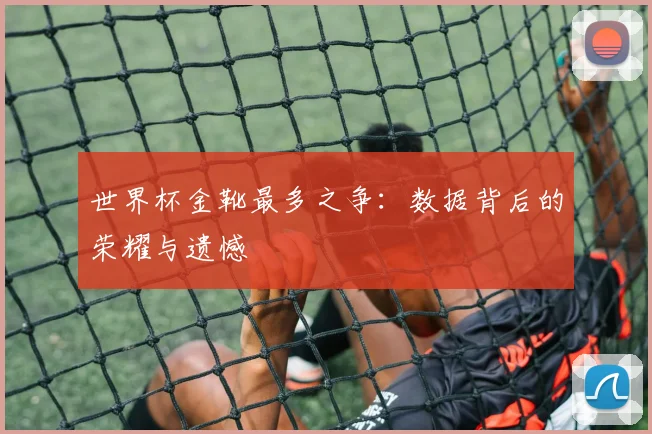世界杯金靴最多之争:数据背后的荣耀与遗憾
