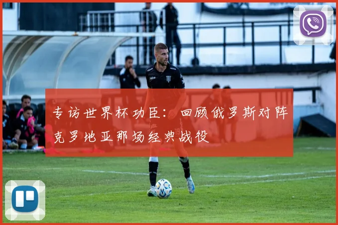 专访世界杯功臣:回顾俄罗斯对阵克罗地亚那场经典战役