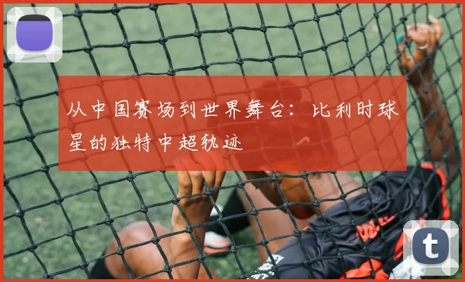 从中国赛场到世界舞台:比利时球星的独特中超轨迹