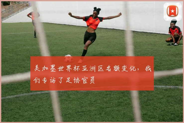 美加墨世界杯亚洲区名额变化，我们专访了足协官员