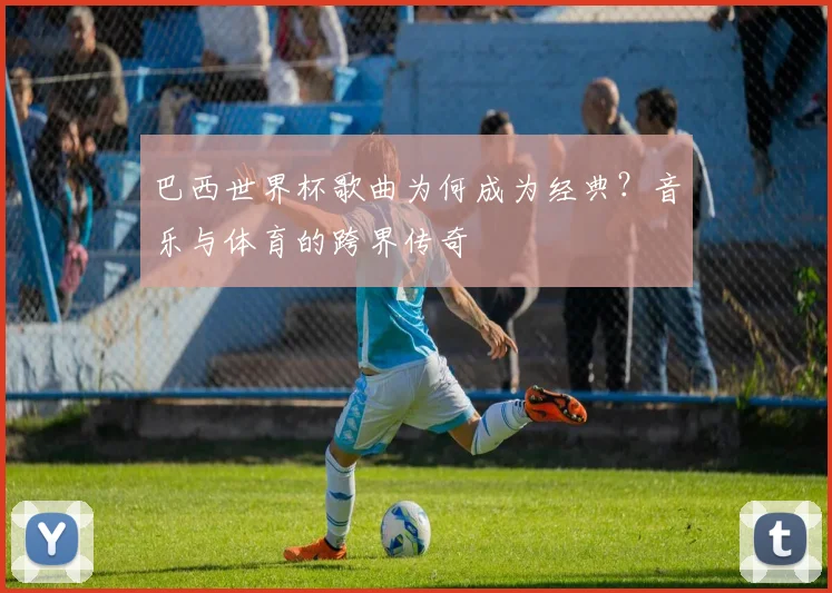 巴西世界杯歌曲为何成为经典？音乐与体育的跨界传奇