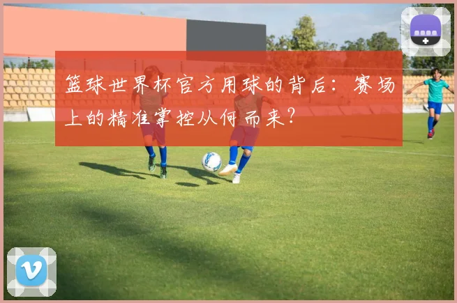 篮球世界杯官方用球的背后：赛场上的精准掌控从何而来？